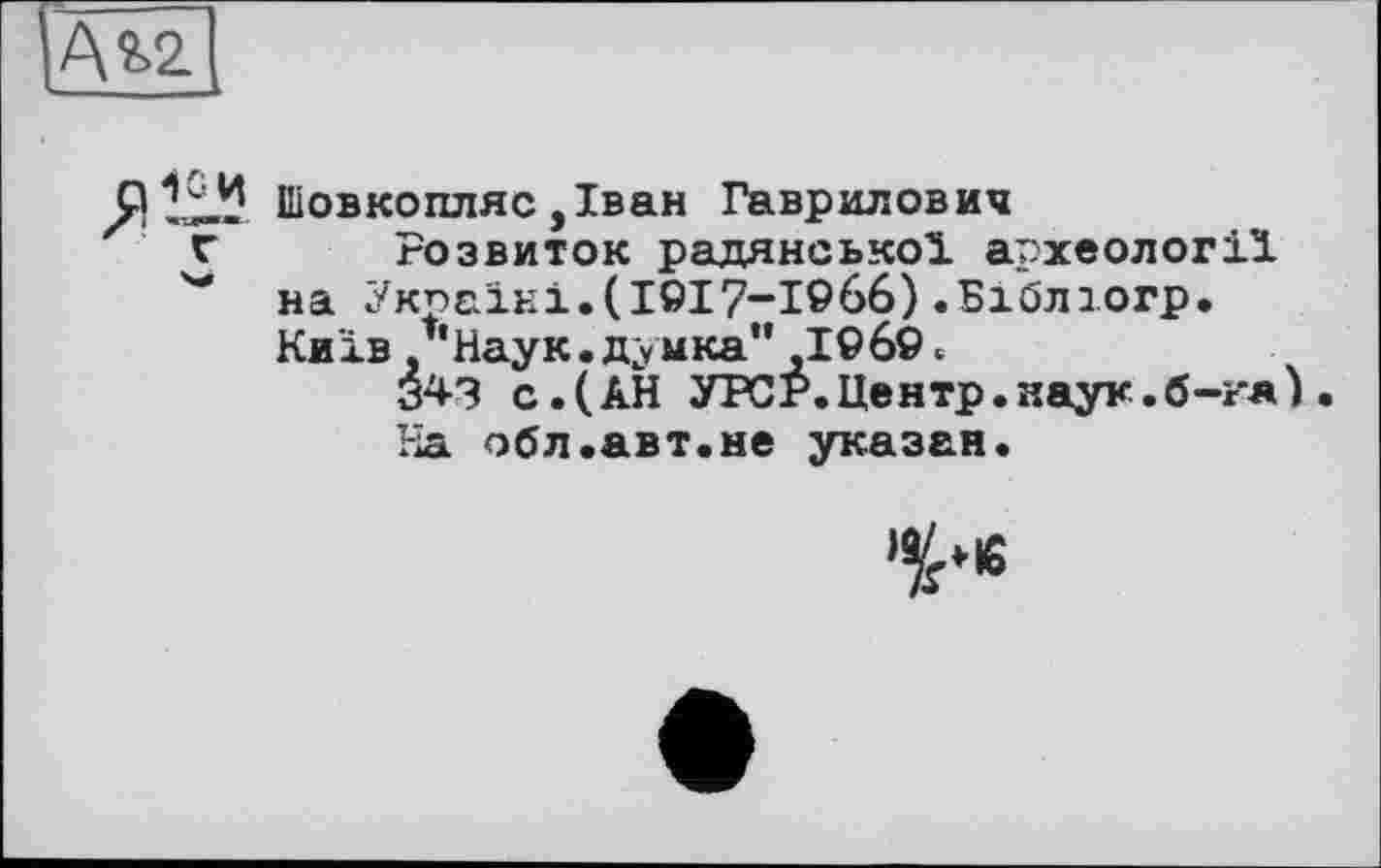 ﻿Ata
Иіовкопляс ,Іван Гаврилович г Розвиток радянської археології ** на Україні.(І9І7-І966).Бібліогр.
Київ /'Наук.думка" 1969.
343 с.(АН УРСР.Центр.наук.б-кя ). На обл.авт.не указан.
